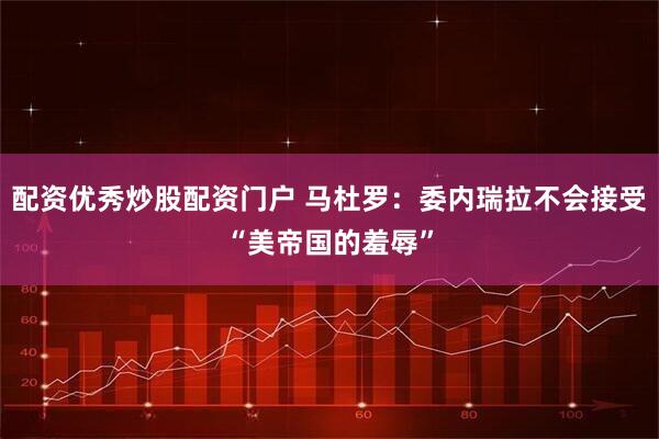 配资优秀炒股配资门户 马杜罗：委内瑞拉不会接受“美帝国的羞辱”