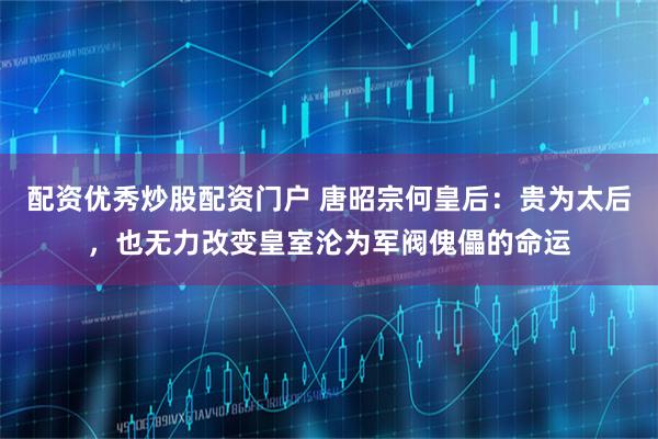 配资优秀炒股配资门户 唐昭宗何皇后：贵为太后，也无力改变皇室沦为军阀傀儡的命运