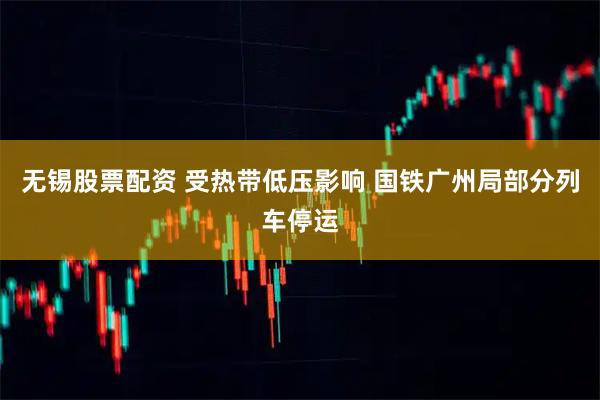 无锡股票配资 受热带低压影响 国铁广州局部分列车停运