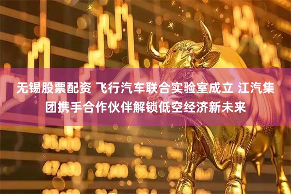 无锡股票配资 飞行汽车联合实验室成立 江汽集团携手合作伙伴解锁低空经济新未来