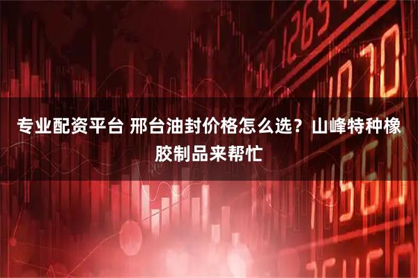 专业配资平台 邢台油封价格怎么选？山峰特种橡胶制品来帮忙