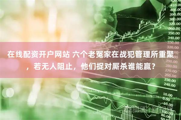 在线配资开户网站 六个老冤家在战犯管理所重聚，若无人阻止，他们捉对厮杀谁能赢？