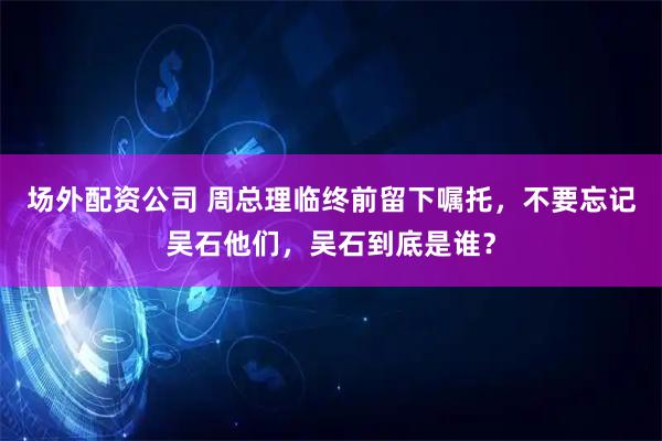 场外配资公司 周总理临终前留下嘱托，不要忘记吴石他们，吴石到底是谁？