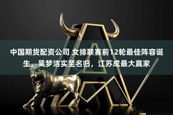 中国期货配资公司 女排联赛前12轮最佳阵容诞生，吴梦洁实至名归，江苏成最大赢家