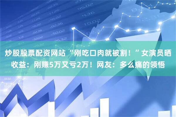 炒股股票配资网站 “刚吃口肉就被割！”女演员晒收益：刚赚5万又亏2万！网友：多么痛的领悟
