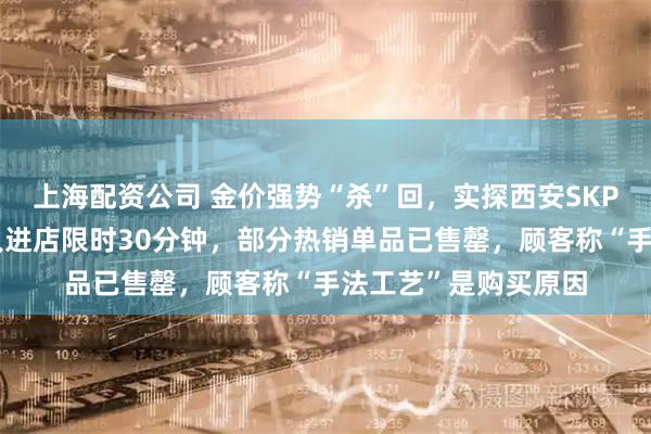上海配资公司 金价强势“杀”回，实探西安SKP老铺黄金现况：每人进店限时30分钟，部分热销单品已售罄，顾客称“手法工艺”是购买原因