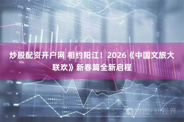 炒股配资开户网 相约阳江！2026《中国文旅大联欢》新春篇全新启程