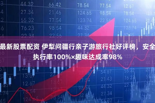 最新股票配资 伊犁问疆行亲子游旅行社好评榜，安全执行率100%×趣味达成率98%