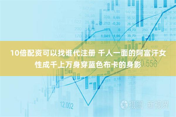 10倍配资可以找谁代注册 千人一面的阿富汗女性成千上万身穿蓝色布卡的身影